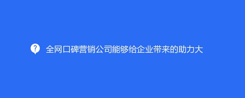 全网口碑营销公司能够给企业带来的助力大