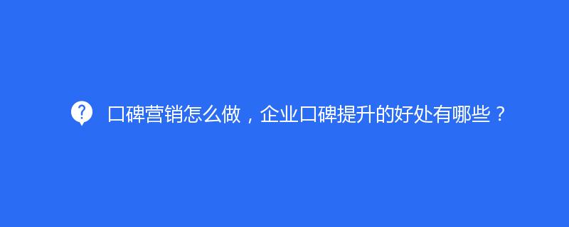 口碑营销怎么做，企业口碑提升的好处有哪些？