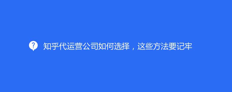 知乎代运营公司如何选择，这些方法要记牢