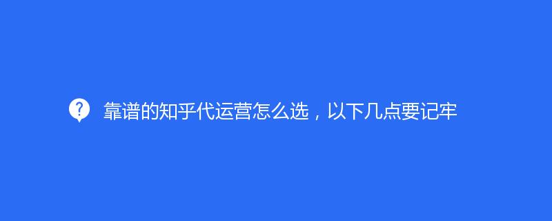 靠谱的知乎代运营怎么选，以下几点要记牢