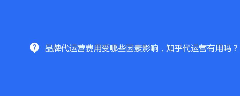 品牌代运营费用受哪些因素影响，知乎代运营有用吗？