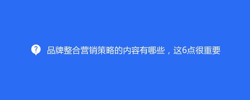 品牌整合营销策略的内容有哪些，这6点很重要