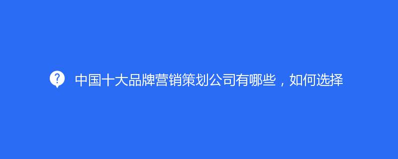 中国十大品牌营销策划公司有哪些，如何选择