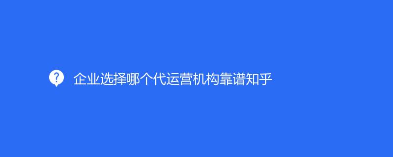 企业选择哪个代运营机构靠谱知乎